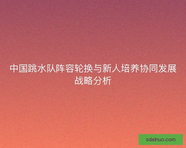 中国跳水队阵容轮换与新人培养协同发展战略分析