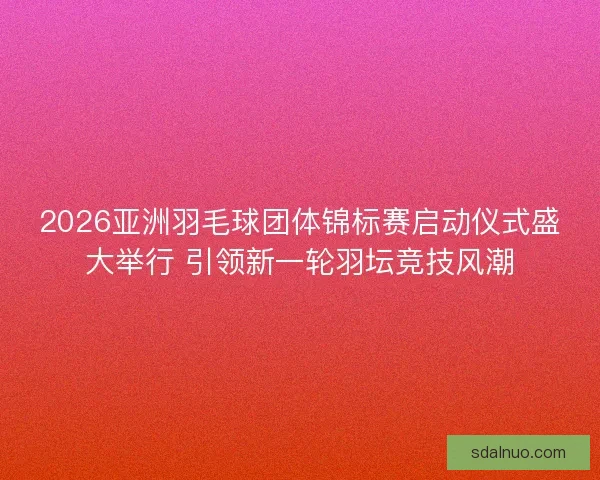 2026亚洲羽毛球团体锦标赛启动仪式盛大举行 引领新一轮羽坛竞技风潮